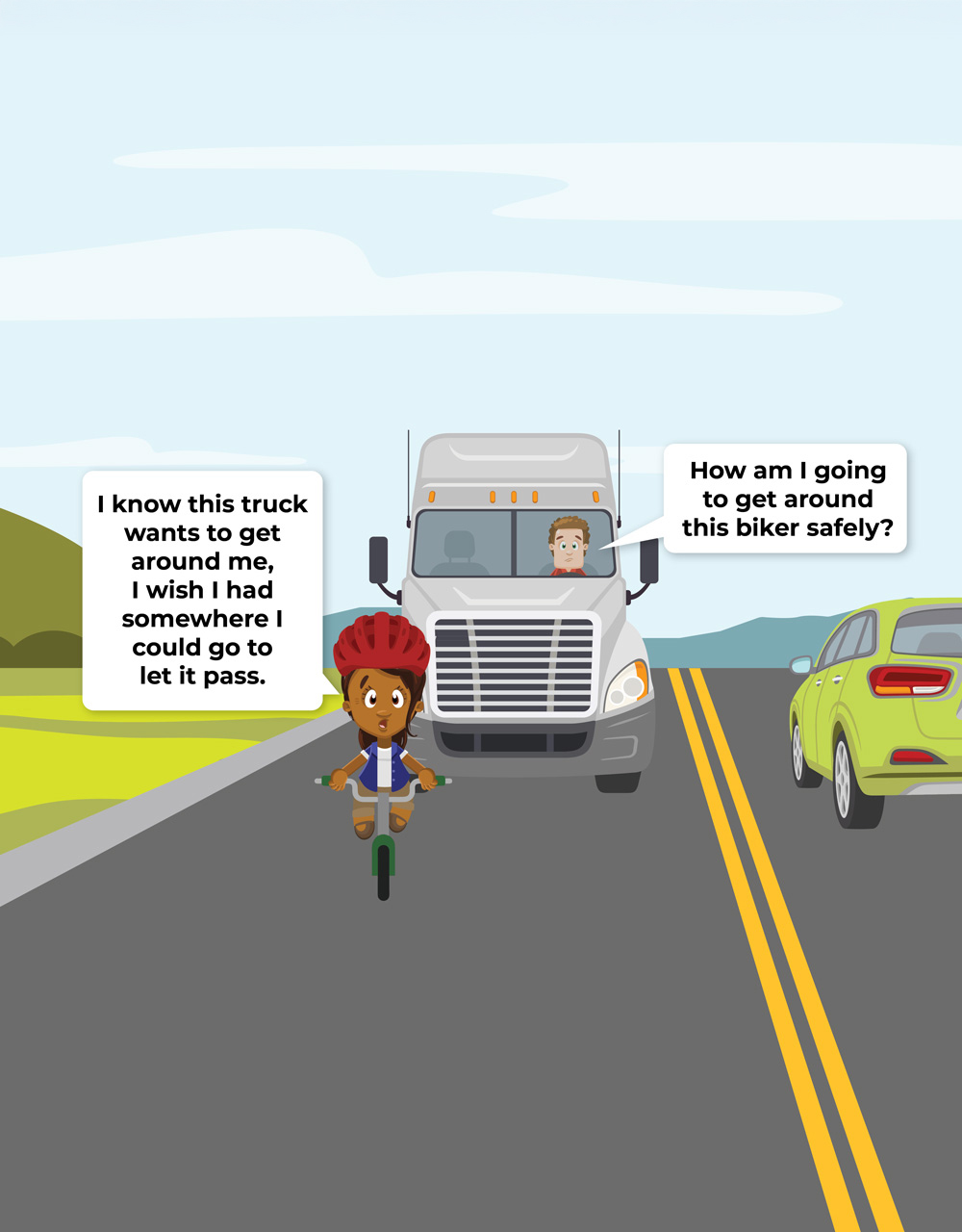 graphic with following dialog. Biker: I know this car wants to get around me, I wish I had somewhere I could go to let them pass. Trucker: How am I going to get around this biker safely?